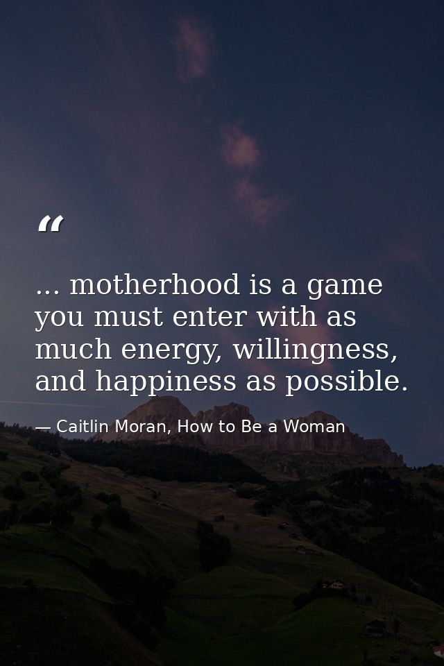 ... motherhood is a game you must enter with as much energy, willingness, and happiness as possible. — Caitlin Moran, How to Be a Woman