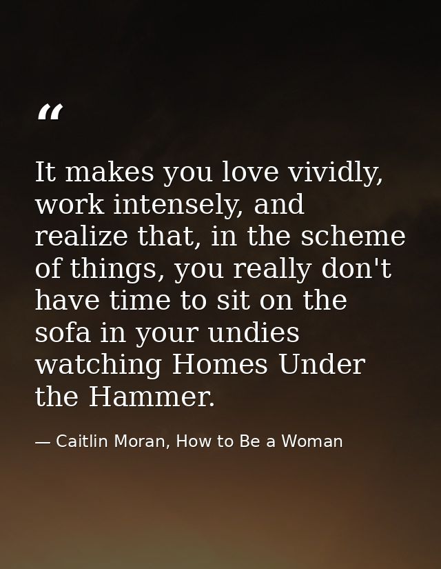 It makes you love vividly, work intensely, and realize that, in the scheme of things, you really don't have time to sit  — Caitlin Moran, How to Be a Woman