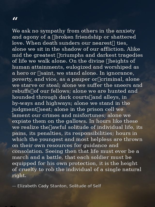 We ask no sympathy from others in the anxiety and agony of a  broken friendship or shattered love. When death sunders ou — Elizabeth Cady Stanton, Solitude of Self