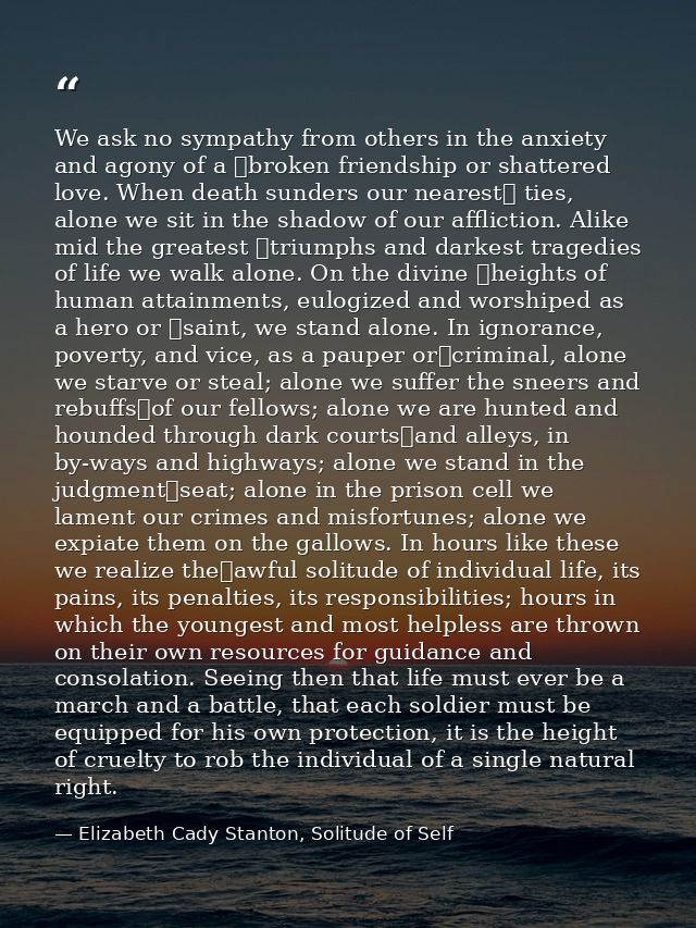 We ask no sympathy from others in the anxiety and agony of a  broken friendship or shattered love. When death sunders ou — Elizabeth Cady Stanton, Solitude of Self