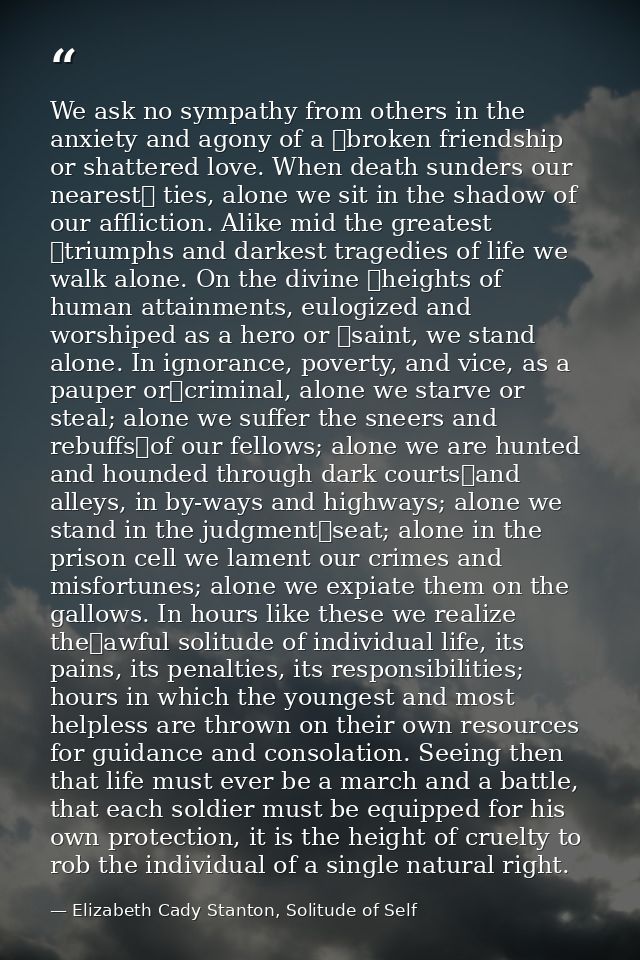 We ask no sympathy from others in the anxiety and agony of a  broken friendship or shattered love. When death sunders ou — Elizabeth Cady Stanton, Solitude of Self