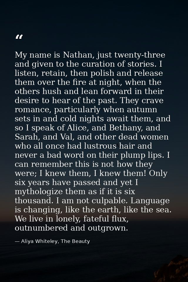 My name is Nathan, just twenty-three and given to the curation of stories. I listen, retain, then polish and release the — Aliya Whiteley, The Beauty