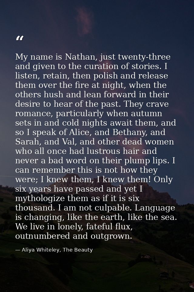 My name is Nathan, just twenty-three and given to the curation of stories. I listen, retain, then polish and release the — Aliya Whiteley, The Beauty