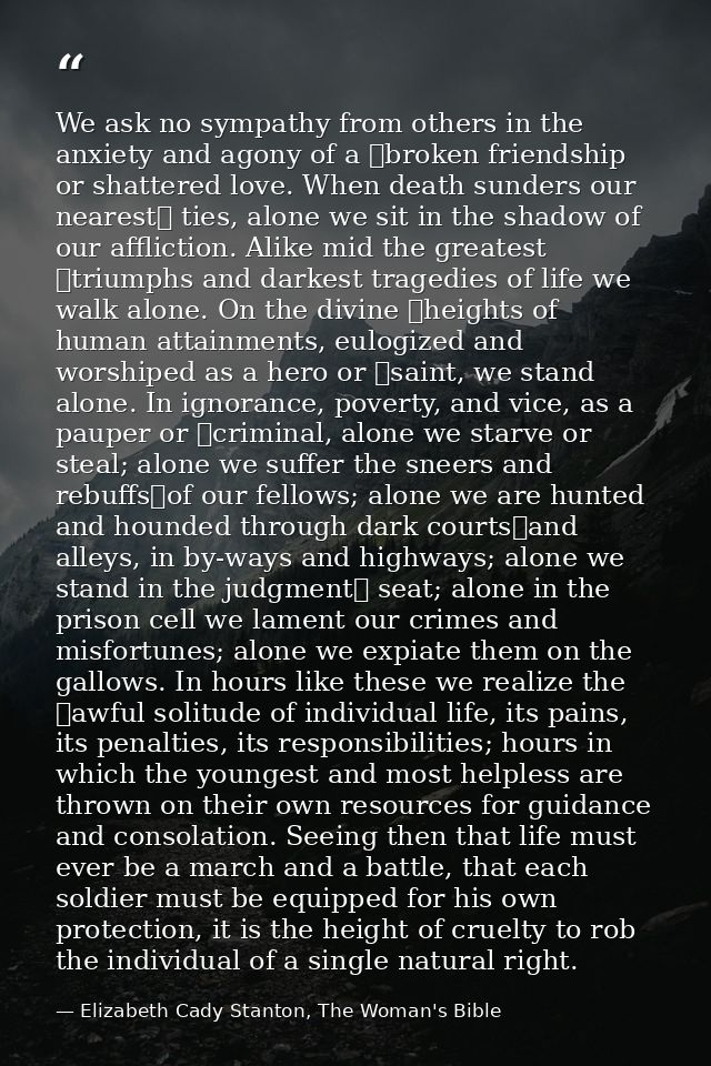 We ask no sympathy from others in the anxiety and agony of a  broken friendship or shattered love. When death sunders ou — Elizabeth Cady Stanton, The Woman's Bible