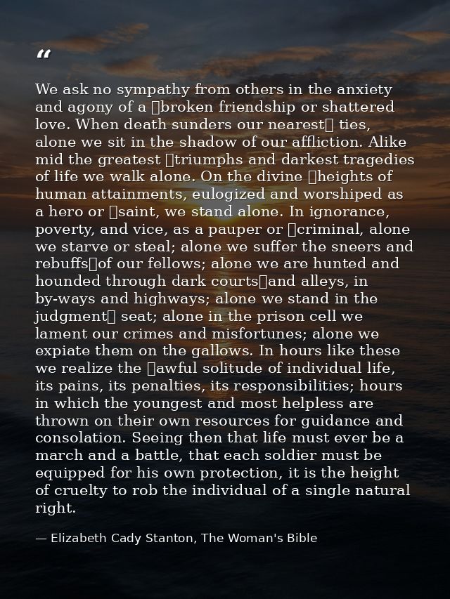 We ask no sympathy from others in the anxiety and agony of a  broken friendship or shattered love. When death sunders ou — Elizabeth Cady Stanton, The Woman's Bible