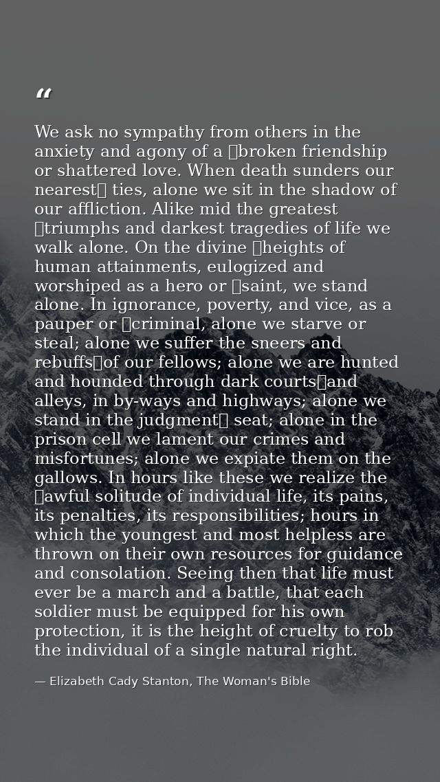 We ask no sympathy from others in the anxiety and agony of a  broken friendship or shattered love. When death sunders ou — Elizabeth Cady Stanton, The Woman's Bible