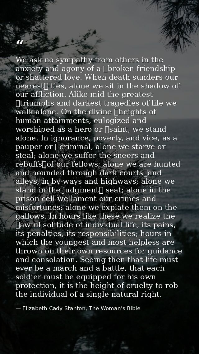 We ask no sympathy from others in the anxiety and agony of a  broken friendship or shattered love. When death sunders ou — Elizabeth Cady Stanton, The Woman's Bible
