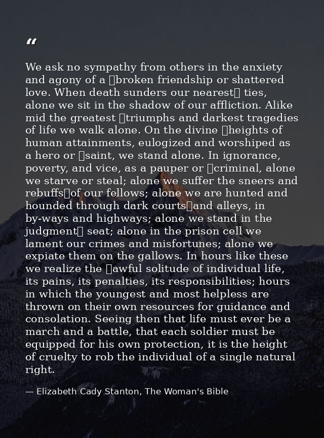We ask no sympathy from others in the anxiety and agony of a  broken friendship or shattered love. When death sunders ou — Elizabeth Cady Stanton, The Woman's Bible
