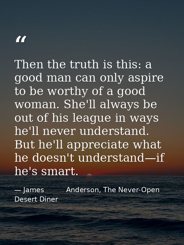 Then the truth is this: a good man can only aspire to be worthy of a good woman. She'll always be out of his league in w — James          Anderson, The Never-Open Desert Diner