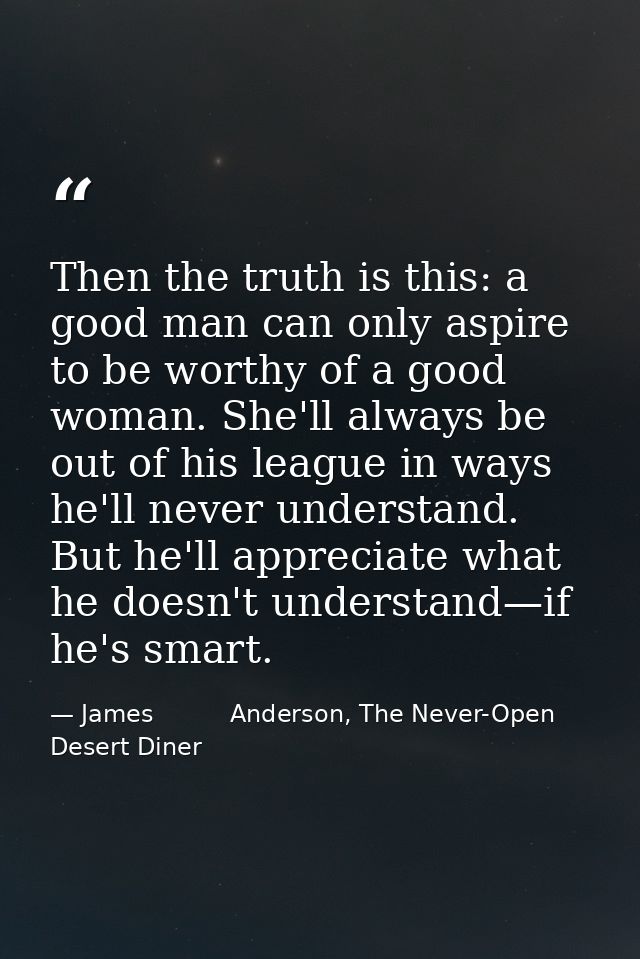 Then the truth is this: a good man can only aspire to be worthy of a good woman. She'll always be out of his league in w — James          Anderson, The Never-Open Desert Diner