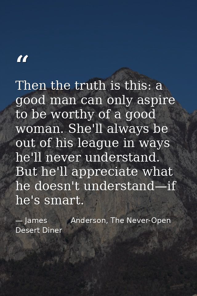 Then the truth is this: a good man can only aspire to be worthy of a good woman. She'll always be out of his league in w — James          Anderson, The Never-Open Desert Diner