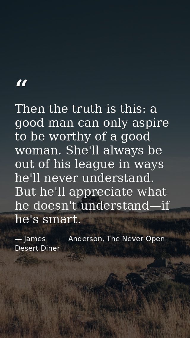 Then the truth is this: a good man can only aspire to be worthy of a good woman. She'll always be out of his league in w — James          Anderson, The Never-Open Desert Diner