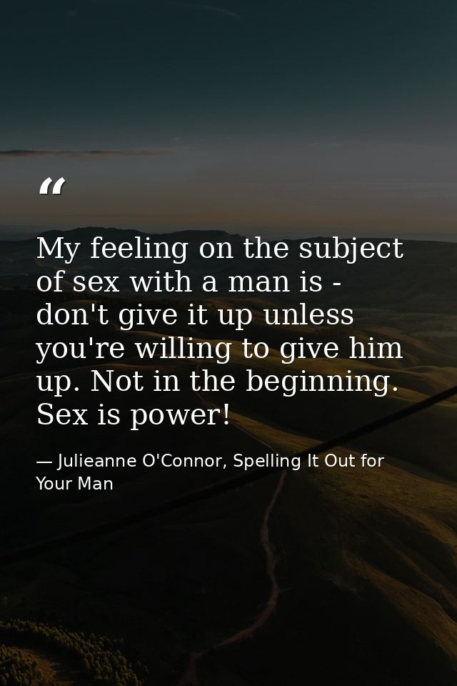 My feeling on the subject of sex with a man is - don't give it up unless you're willing to give him up. Not in the begin — Julieanne O'Connor, Spelling It Out for Your Man