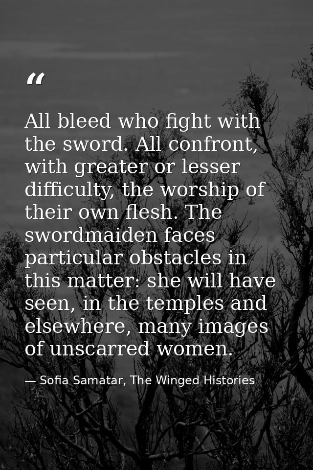 All bleed who fight with the sword. All confront, with greater or lesser difficulty, the worship of their own flesh. The — Sofia Samatar, The Winged Histories