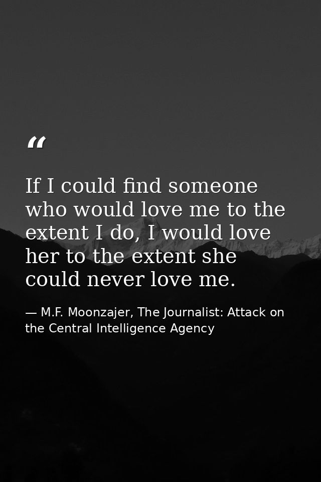 If I could find someone who would love me to the extent I do, I would love her to the extent she could never love me. — M.F. Moonzajer, The Journalist: Attack on the Central Intelligence Agency