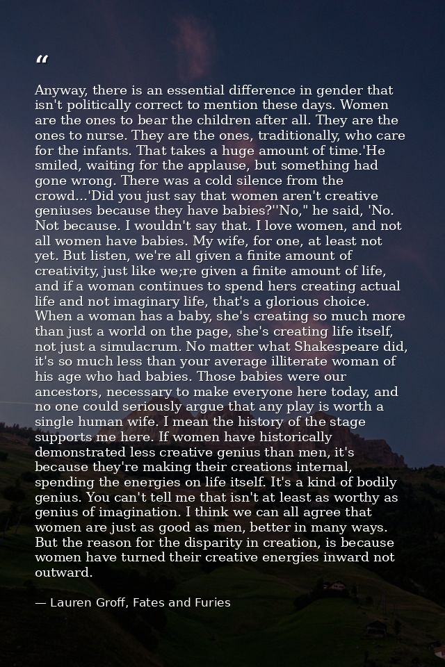 Anyway, there is an essential difference in gender that isn't politically correct to mention these days. Women are the o — Lauren Groff, Fates and Furies