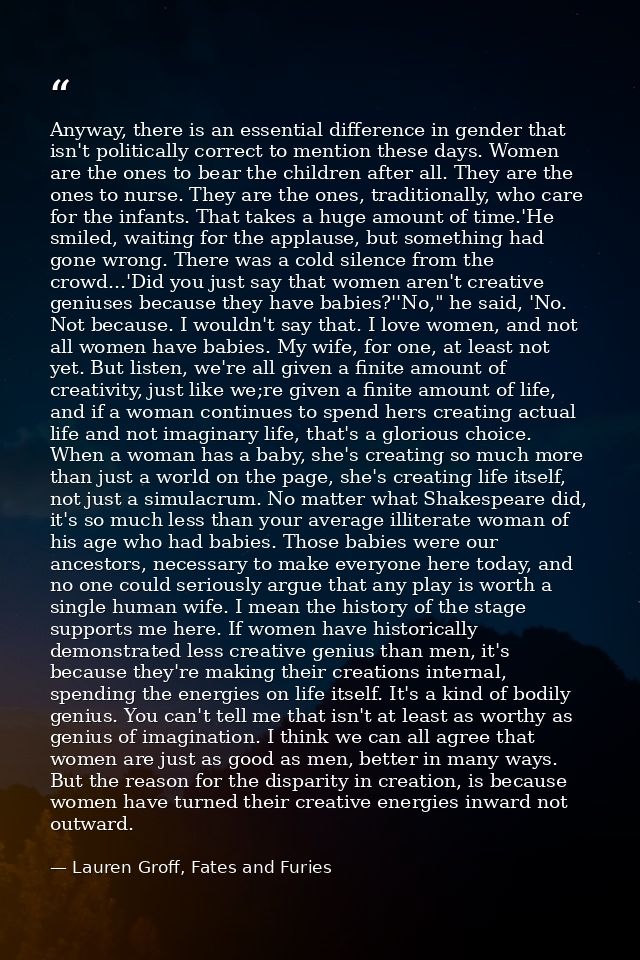 Anyway, there is an essential difference in gender that isn't politically correct to mention these days. Women are the o — Lauren Groff, Fates and Furies