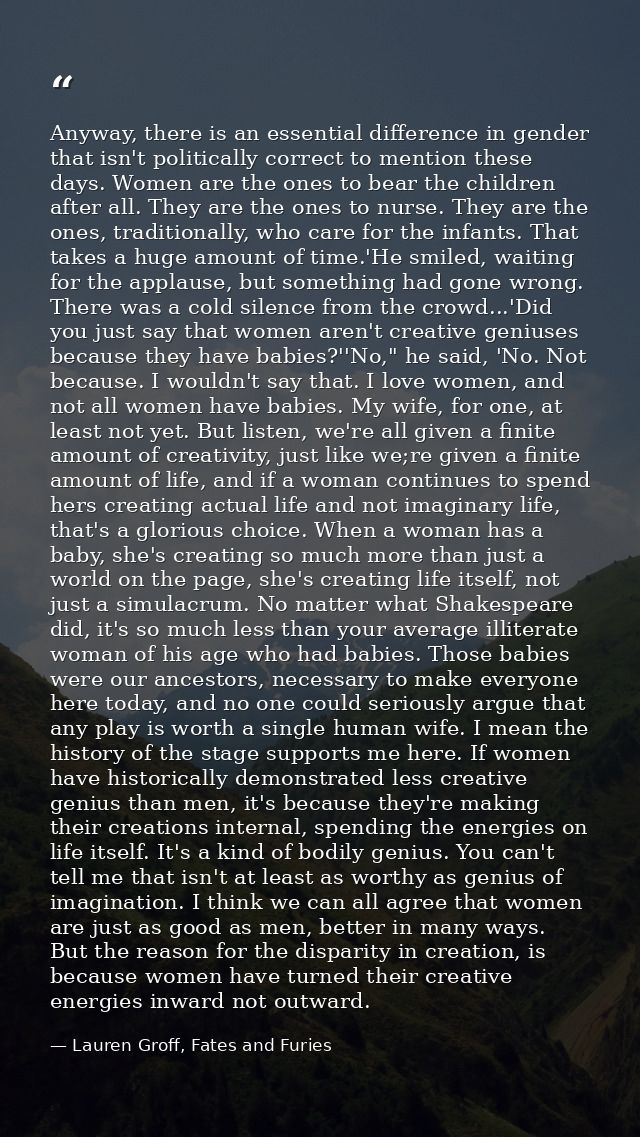 Anyway, there is an essential difference in gender that isn't politically correct to mention these days. Women are the o — Lauren Groff, Fates and Furies