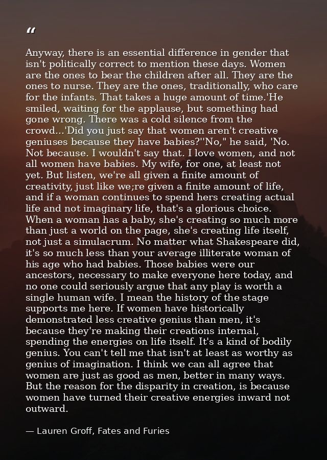 Anyway, there is an essential difference in gender that isn't politically correct to mention these days. Women are the o — Lauren Groff, Fates and Furies