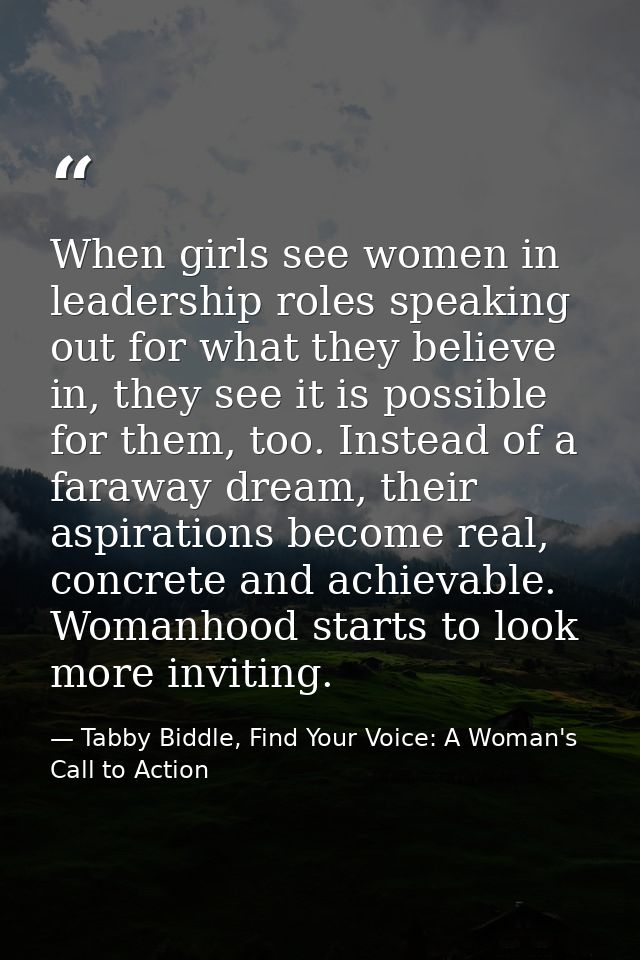 When girls see women in leadership roles speaking out for what they believe in, they see it is possible for them, too. I — Tabby Biddle, Find Your Voice: A Woman's Call to Action