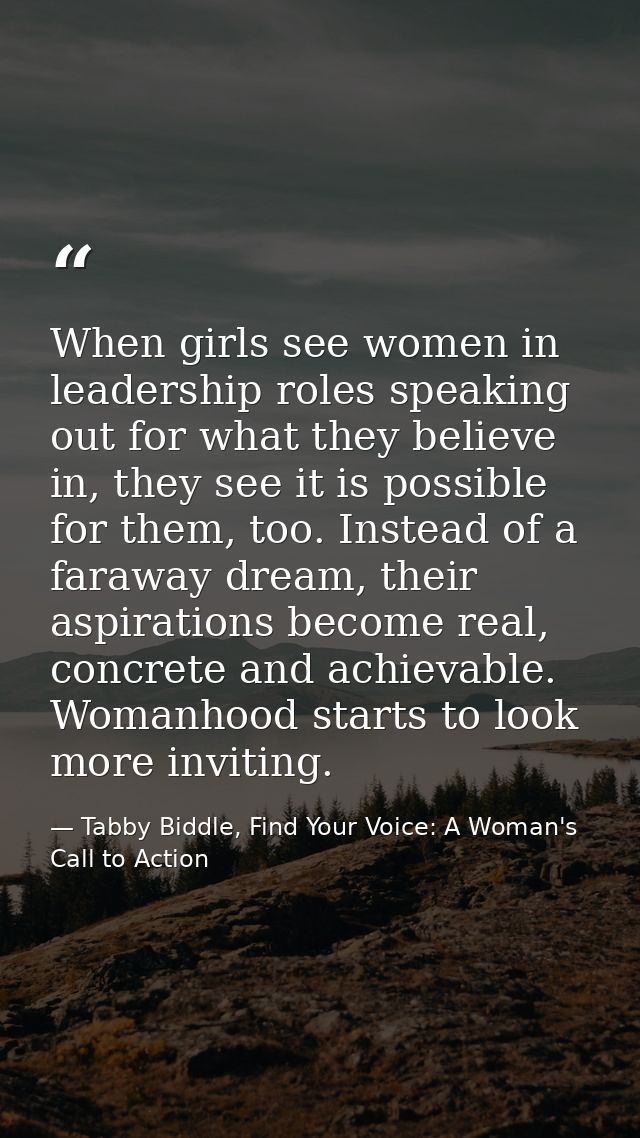 When girls see women in leadership roles speaking out for what they believe in, they see it is possible for them, too. I — Tabby Biddle, Find Your Voice: A Woman's Call to Action