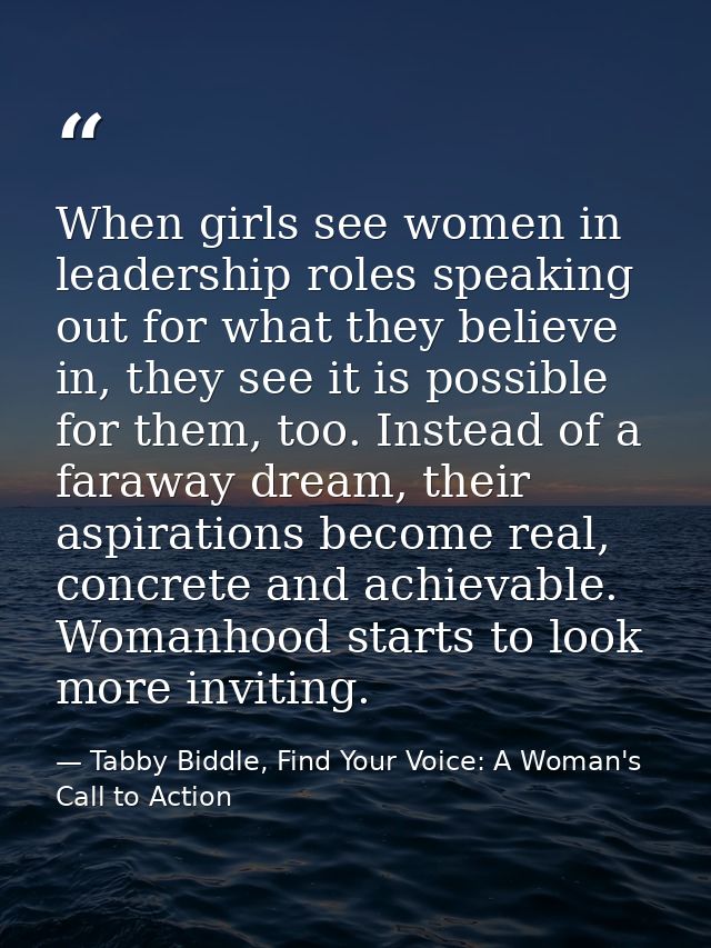 When girls see women in leadership roles speaking out for what they believe in, they see it is possible for them, too. I — Tabby Biddle, Find Your Voice: A Woman's Call to Action