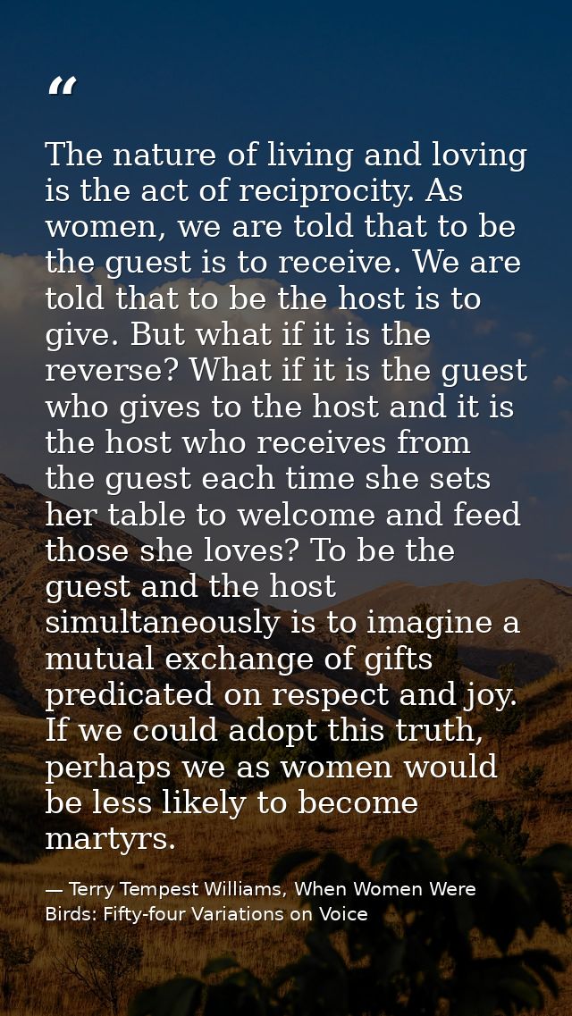 The nature of living and loving is the act of reciprocity. As women, we are told that to be the guest is to receive. We  — Terry Tempest Williams, When Women Were Birds: Fifty-four Variations on Voice