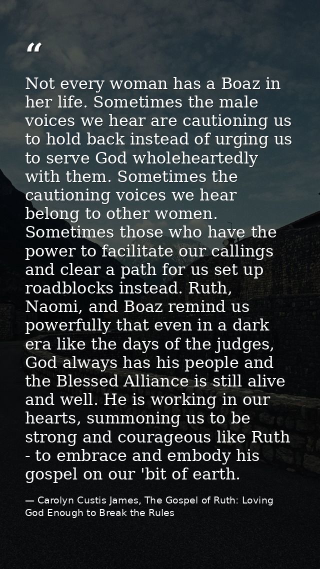 Not every woman has a Boaz in her life. Sometimes the male voices we hear are cautioning us to hold back instead of urgi — Carolyn Custis James, The Gospel of Ruth: Loving God Enough to Break the Rules