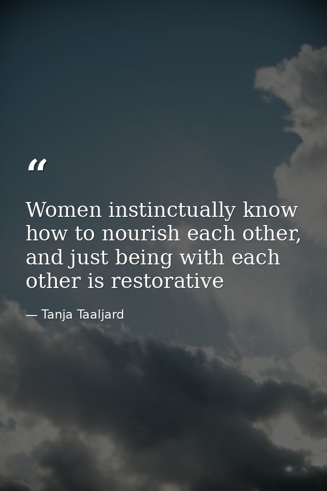Women instinctually know how to nourish each other, and just being with each other is restorative — Tanja Taaljard