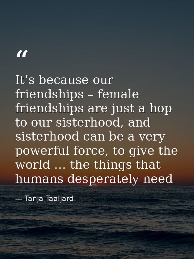 It’s because our friendships – female friendships are just a hop to our sisterhood, and sisterhood can be a very powerfu — Tanja Taaljard
