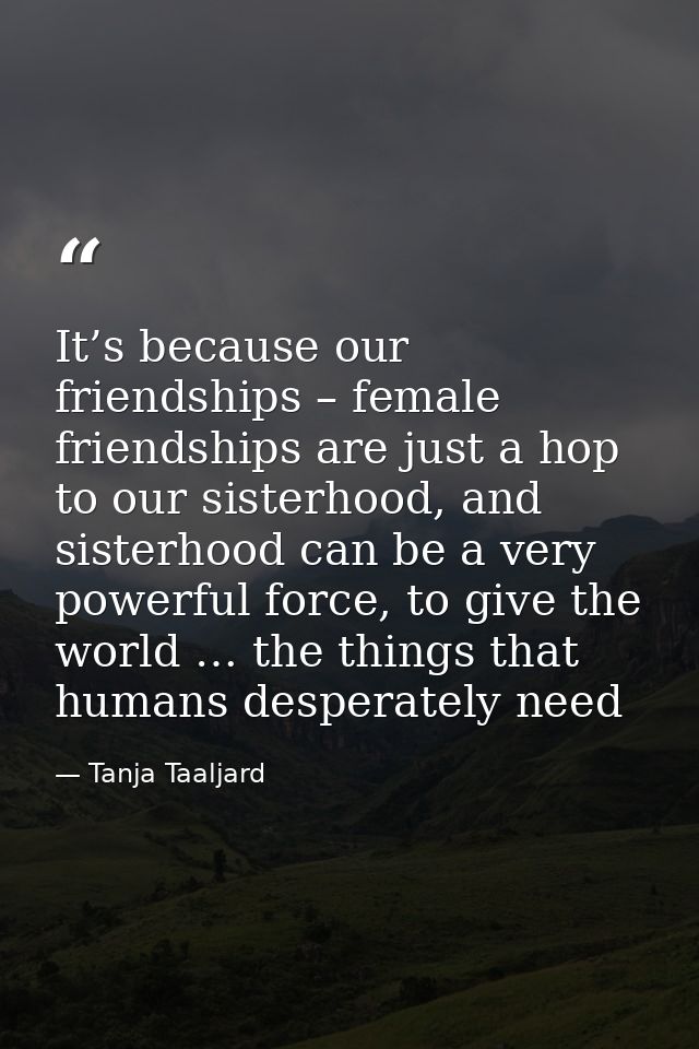 It’s because our friendships – female friendships are just a hop to our sisterhood, and sisterhood can be a very powerfu — Tanja Taaljard