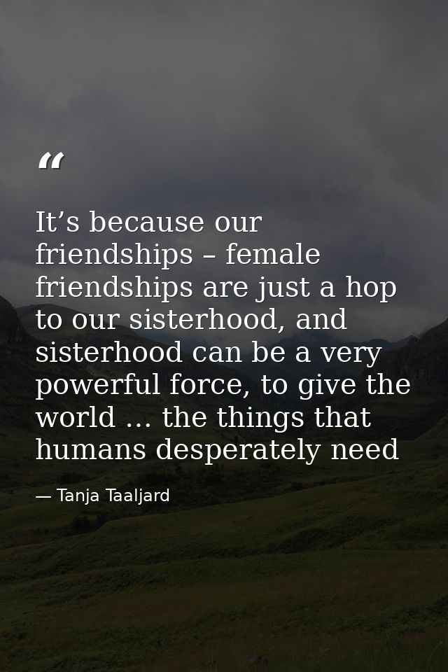 It’s because our friendships – female friendships are just a hop to our sisterhood, and sisterhood can be a very powerfu — Tanja Taaljard
