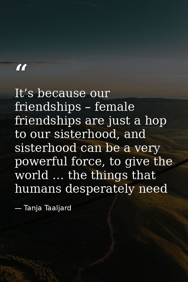 It’s because our friendships – female friendships are just a hop to our sisterhood, and sisterhood can be a very powerfu — Tanja Taaljard