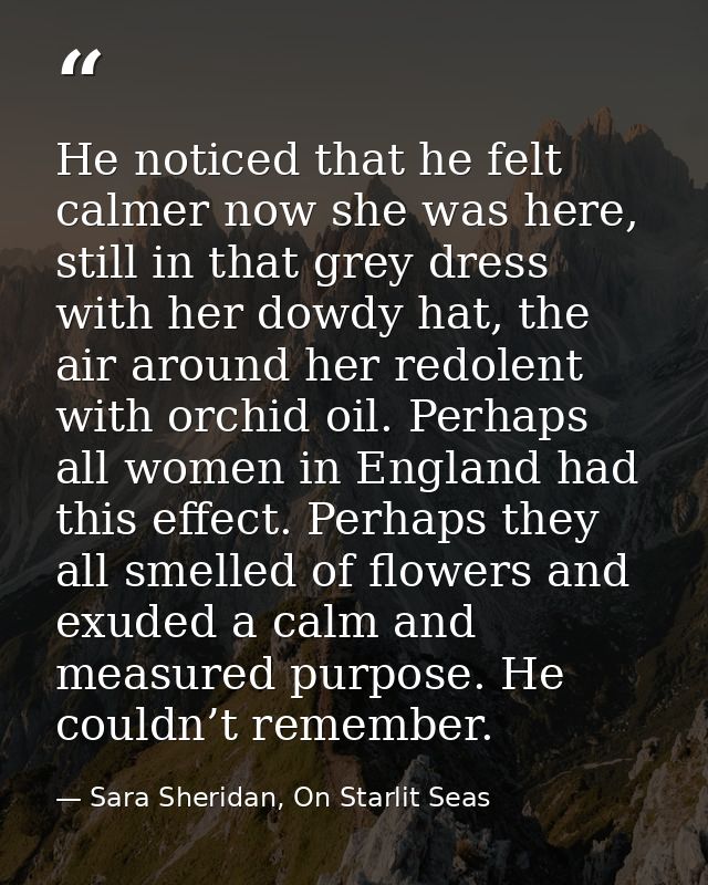 He noticed that he felt calmer now she was here, still in that grey dress with her dowdy hat, the air around her redolen — Sara Sheridan, On Starlit Seas