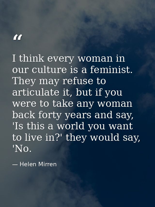 I think every woman in our culture is a feminist. They may refuse to articulate it, but if you were to take any woman ba — Helen Mirren
