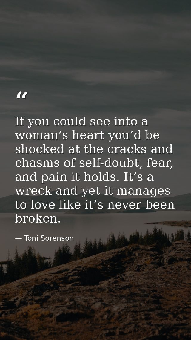 If you could see into a woman’s heart you’d be shocked at the cracks and chasms of self-doubt, fear, and pain it holds.  — Toni Sorenson