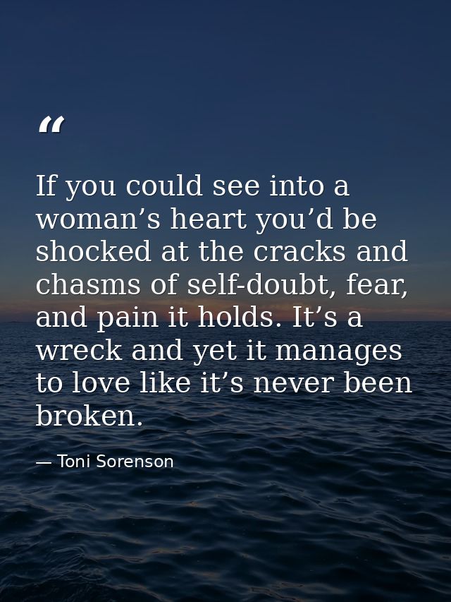 If you could see into a woman’s heart you’d be shocked at the cracks and chasms of self-doubt, fear, and pain it holds.  — Toni Sorenson