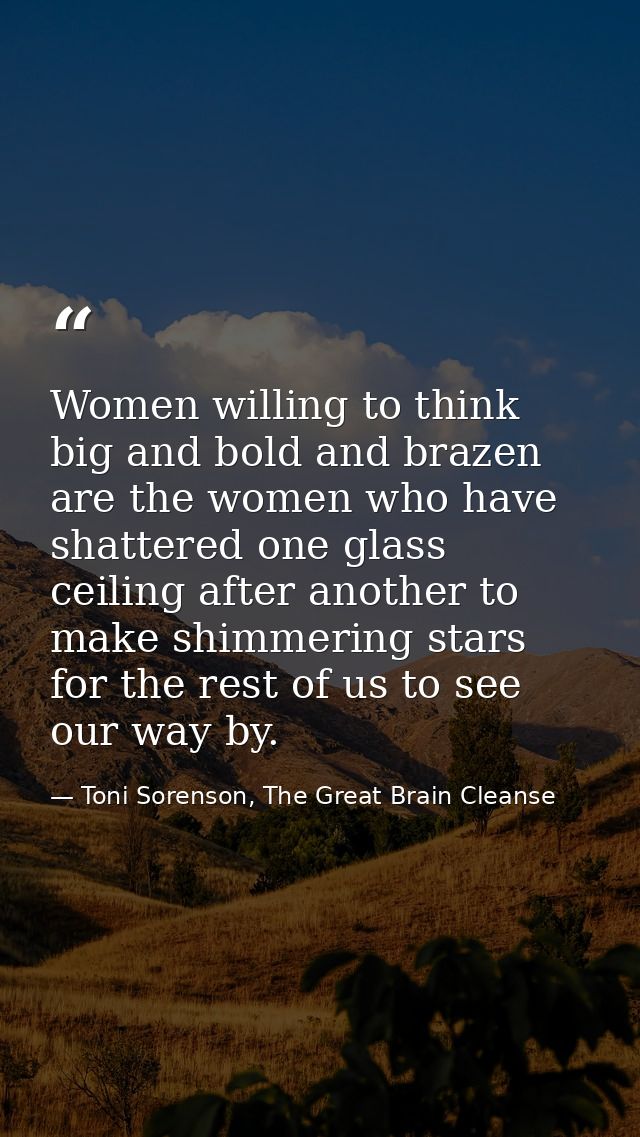 Women willing to think big and bold and brazen are the women who have shattered one glass ceiling after another to make  — Toni Sorenson, The Great Brain Cleanse