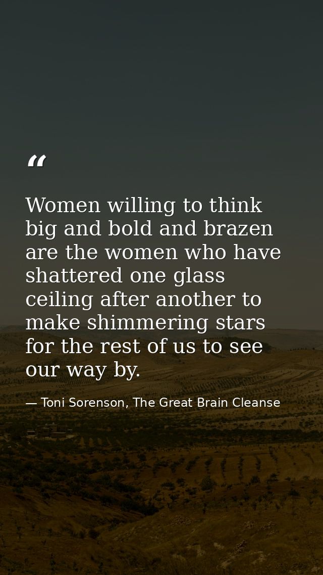 Women willing to think big and bold and brazen are the women who have shattered one glass ceiling after another to make  — Toni Sorenson, The Great Brain Cleanse