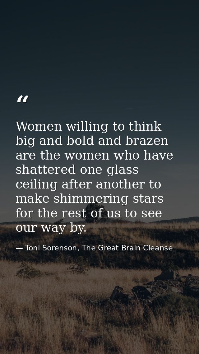 Women willing to think big and bold and brazen are the women who have shattered one glass ceiling after another to make  — Toni Sorenson, The Great Brain Cleanse