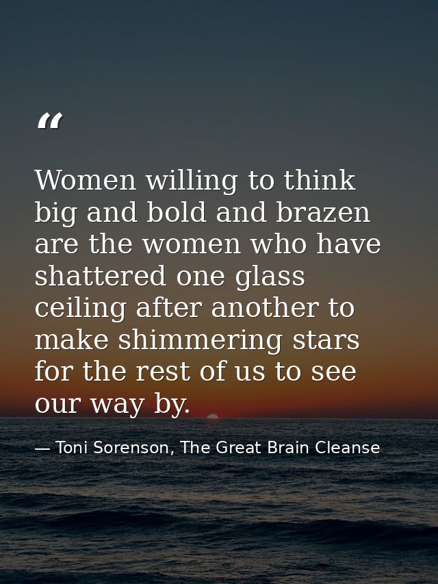 Women willing to think big and bold and brazen are the women who have shattered one glass ceiling after another to make  — Toni Sorenson, The Great Brain Cleanse