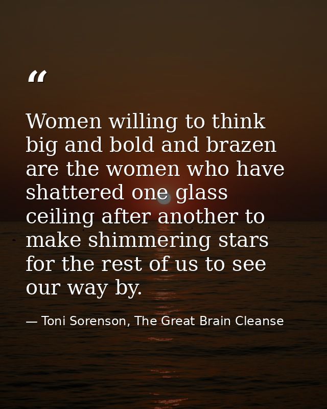 Women willing to think big and bold and brazen are the women who have shattered one glass ceiling after another to make  — Toni Sorenson, The Great Brain Cleanse