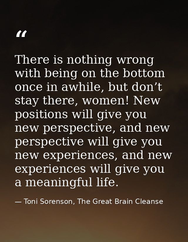 There is nothing wrong with being on the bottom once in awhile, but don’t stay there, women! New positions will give you — Toni Sorenson, The Great Brain Cleanse
