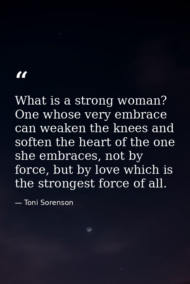 What is a strong woman? One whose very embrace can weaken the knees and soften the heart of the one she embraces, not by — Toni Sorenson