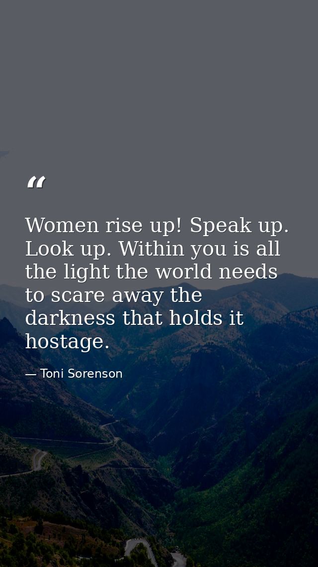Women rise up! Speak up. Look up. Within you is all the light the world needs to scare away the darkness that holds it h — Toni Sorenson