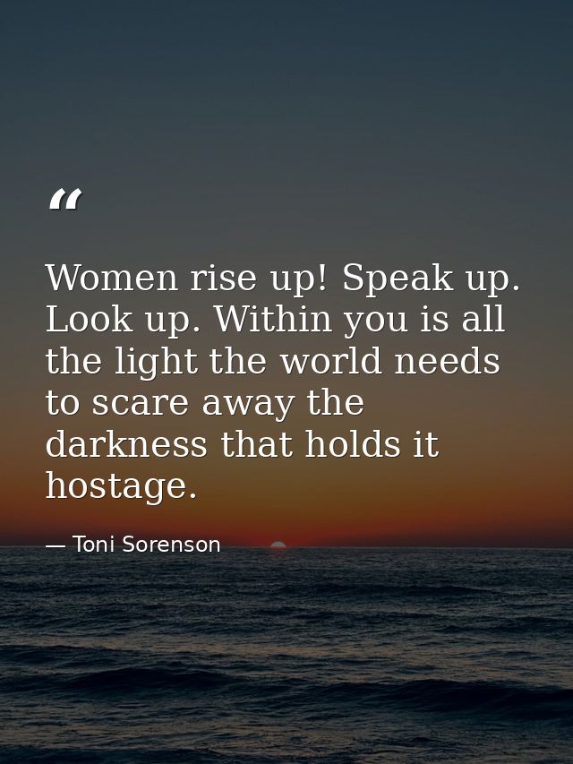 Women rise up! Speak up. Look up. Within you is all the light the world needs to scare away the darkness that holds it h — Toni Sorenson