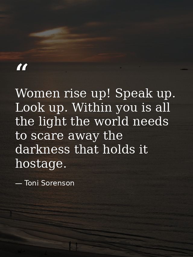 Women rise up! Speak up. Look up. Within you is all the light the world needs to scare away the darkness that holds it h — Toni Sorenson