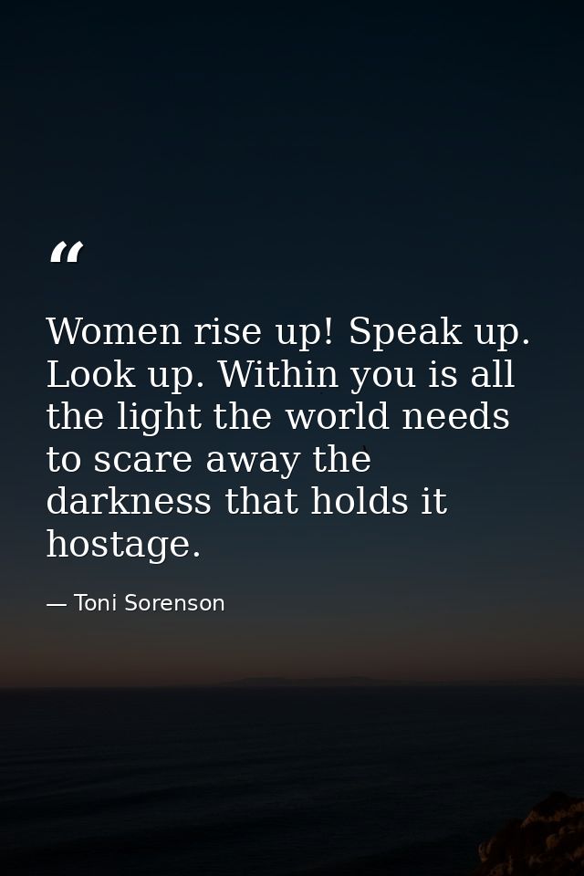 Women rise up! Speak up. Look up. Within you is all the light the world needs to scare away the darkness that holds it h — Toni Sorenson