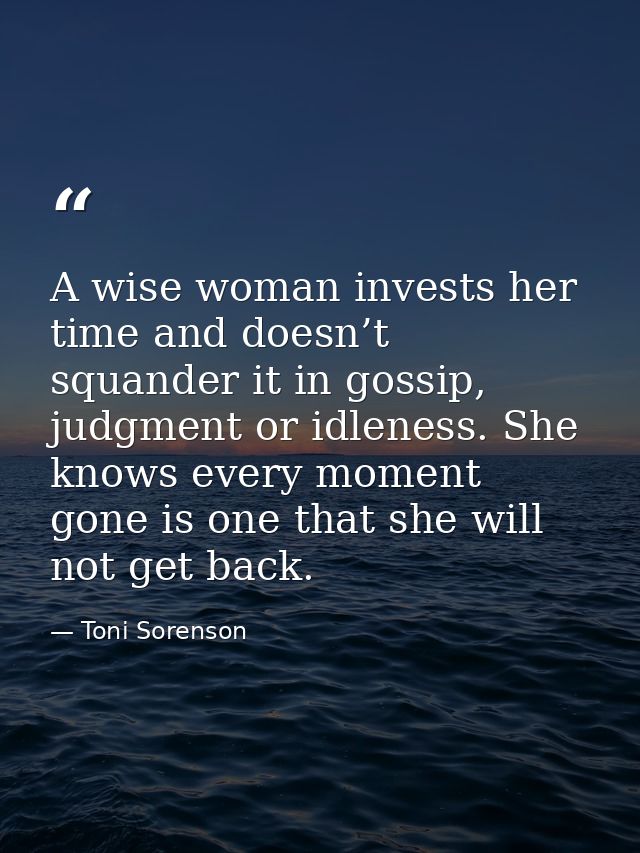 A wise woman invests her time and doesn’t squander it in gossip, judgment or idleness. She knows every moment gone is on — Toni Sorenson
