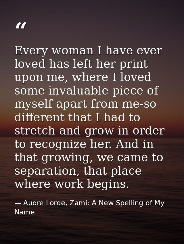 Every woman I have ever loved has left her print upon me, where I loved some invaluable piece of myself apart from me-so — Audre Lorde, Zami: A New Spelling of My Name